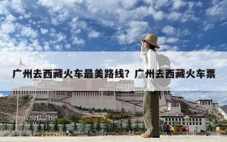 廣州去西藏火車最美路線？廣州去西藏火車票
