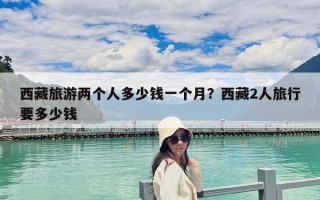 西藏旅游兩個(gè)人多少錢一個(gè)月？西藏2人旅行要多少錢
