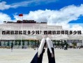 西藏旅游能花多少錢？西藏旅游得花多少錢