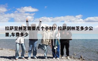 拉薩至林芝需要幾個小時？拉薩到林芝多少公里,車費多少