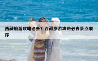 西藏旅游攻略必去？西藏旅游攻略必去景點(diǎn)順序