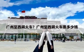 廣州至西藏火車？廣州至西藏火車票多少錢