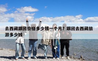 去西藏跟團價格多少錢一個月？跟團去西藏旅游多少錢