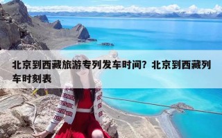 北京到西藏旅游專列發(fā)車時(shí)間？北京到西藏列車時(shí)刻表