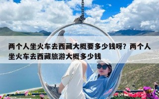 兩個人坐火車去西藏大概要多少錢呀？兩個人坐火車去西藏旅游大概多少錢