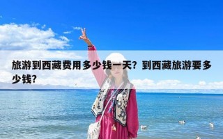 旅游到西藏費用多少錢一天？到西藏旅游要多少錢?