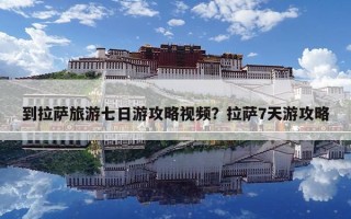 到拉薩旅游七日游攻略視頻？拉薩7天游攻略