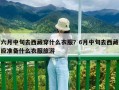 六月中旬去西藏穿什么衣服？6月中旬去西藏應準備什么衣服旅游