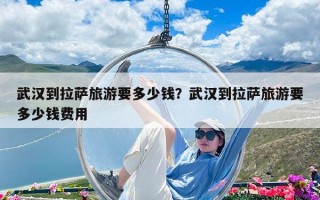 武漢到拉薩旅游要多少錢？武漢到拉薩旅游要多少錢費用