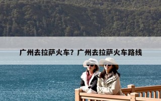 廣州去拉薩火車？廣州去拉薩火車路線