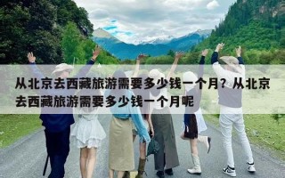 從北京去西藏旅游需要多少錢一個月？從北京去西藏旅游需要多少錢一個月呢