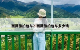 西藏旅拍包車？西藏旅拍包車多少錢