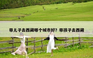帶兒子去西藏哪個城市好？帶孩子去西藏