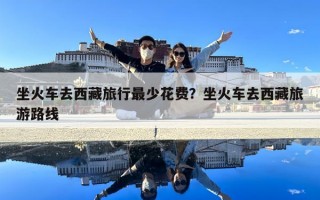 坐火車去西藏旅行最少花費？坐火車去西藏旅游路線