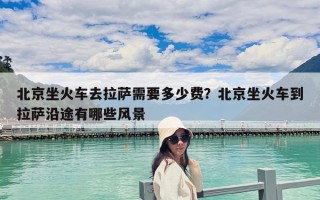 北京坐火車去拉薩需要多少費？北京坐火車到拉薩沿途有哪些風景