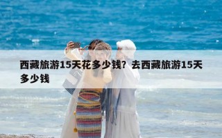 西藏旅游15天花多少錢？去西藏旅游15天多少錢