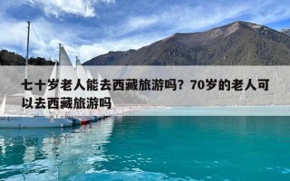 七十歲老人能去西藏旅游嗎？70歲的老人可以去西藏旅游嗎
