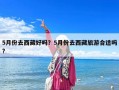 5月份去西藏好嗎？5月份去西藏旅游合適嗎?