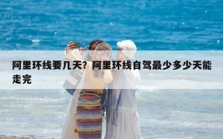 阿里環線要幾天？阿里環線自駕最少多少天能走完