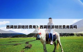 西藏旅游隨團費用？西藏旅游隨團費用高嗎