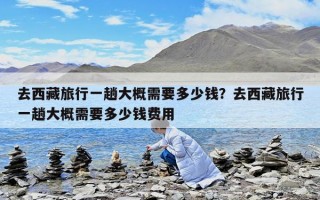 去西藏旅行一趟大概需要多少錢？去西藏旅行一趟大概需要多少錢費(fèi)用