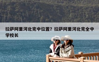 拉薩阿里河北完中位置？拉薩阿里河北完全中學(xué)校長