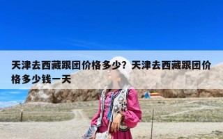 天津去西藏跟團價格多少？天津去西藏跟團價格多少錢一天