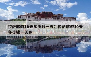 拉薩旅游10天多少錢一天？拉薩旅游10天多少錢一天啊