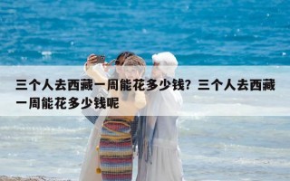 三個人去西藏一周能花多少錢？三個人去西藏一周能花多少錢呢
