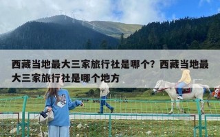 西藏當地最大三家旅行社是哪個？西藏當地最大三家旅行社是哪個地方