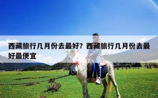 西藏旅行幾月份去最好？西藏旅行幾月份去最好最便宜