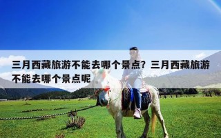 三月西藏旅游不能去哪個景點？三月西藏旅游不能去哪個景點呢