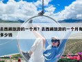 去西藏旅游的一個月？去西藏旅游的一個月有多少錢