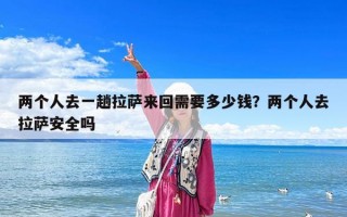 兩個人去一趟拉薩來回需要多少錢？兩個人去拉薩安全嗎