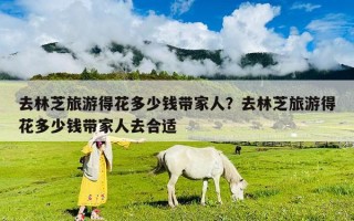 去林芝旅游得花多少錢帶家人？去林芝旅游得花多少錢帶家人去合適