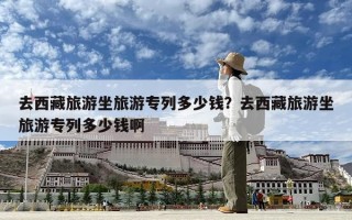 去西藏旅游坐旅游專列多少錢？去西藏旅游坐旅游專列多少錢啊