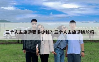 三個人去旅游要多少錢？三個人去旅游尷尬嗎