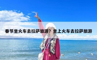 春節坐火車去拉薩旅游？坐上火車去拉薩旅游