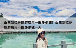 山東到拉薩旅游費用一般多少錢？山東到拉薩旅游費用一般多少錢一天