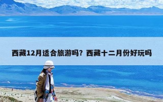 西藏12月適合旅游嗎？西藏十二月份好玩嗎