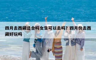 四月去西藏適合嗎女生可以去嗎？四月份去西藏好玩嗎