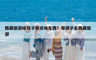 西藏旅游給孩子帶點(diǎn)啥東西？帶孩子去西藏旅游