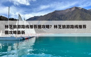 林芝旅游路線(xiàn)推薦圖攻略？林芝旅游路線(xiàn)推薦圖攻略最新