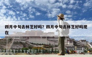 四月中旬去林芝好嗎？四月中旬去林芝好嗎現(xiàn)在
