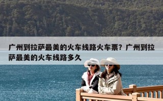 廣州到拉薩最美的火車線路火車票？廣州到拉薩最美的火車線路多久