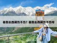 暑假去西藏熱不熱？暑假去西藏熱不熱呀