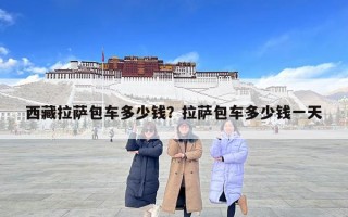 西藏拉薩包車多少錢？拉薩包車多少錢一天