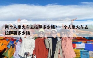 兩個(gè)人坐火車去拉薩多少錢？一個(gè)人坐火車去拉薩要多少錢