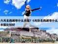 六月去西藏帶什么衣服？6月份去西藏帶什么衣服比較好