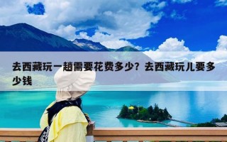 去西藏玩一趟需要花費(fèi)多少？去西藏玩兒要多少錢